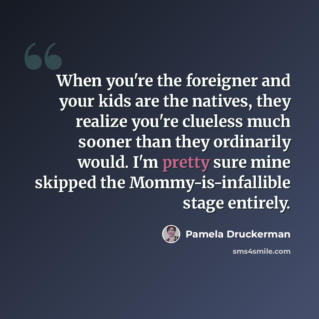 “When you're the foreigner and your kids are the natives, they realize you're clueless much sooner than they ordinarily would. I'm pretty sure mine skipped the Mommy-is-infallible stage entirely.” quote by Pamela Druckerman