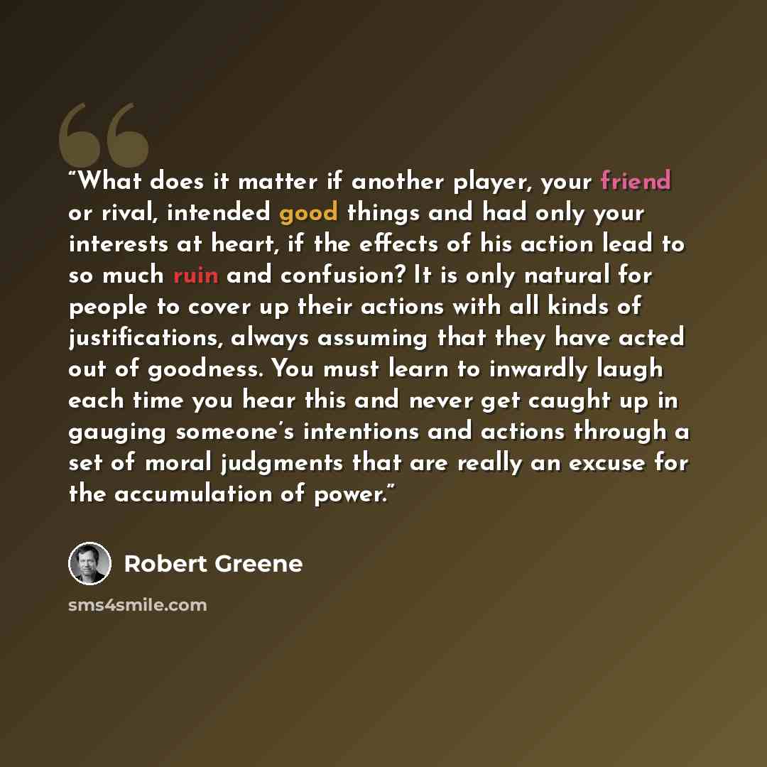 “What does it matter if another player, your friend or rival, intended good things and had only your interests at heart, if the effects of his action lead to so much ruin and confusion? It is only natural for people to cover up their actions with all kinds of justifications, always assuming that…” quote by Robert Greene