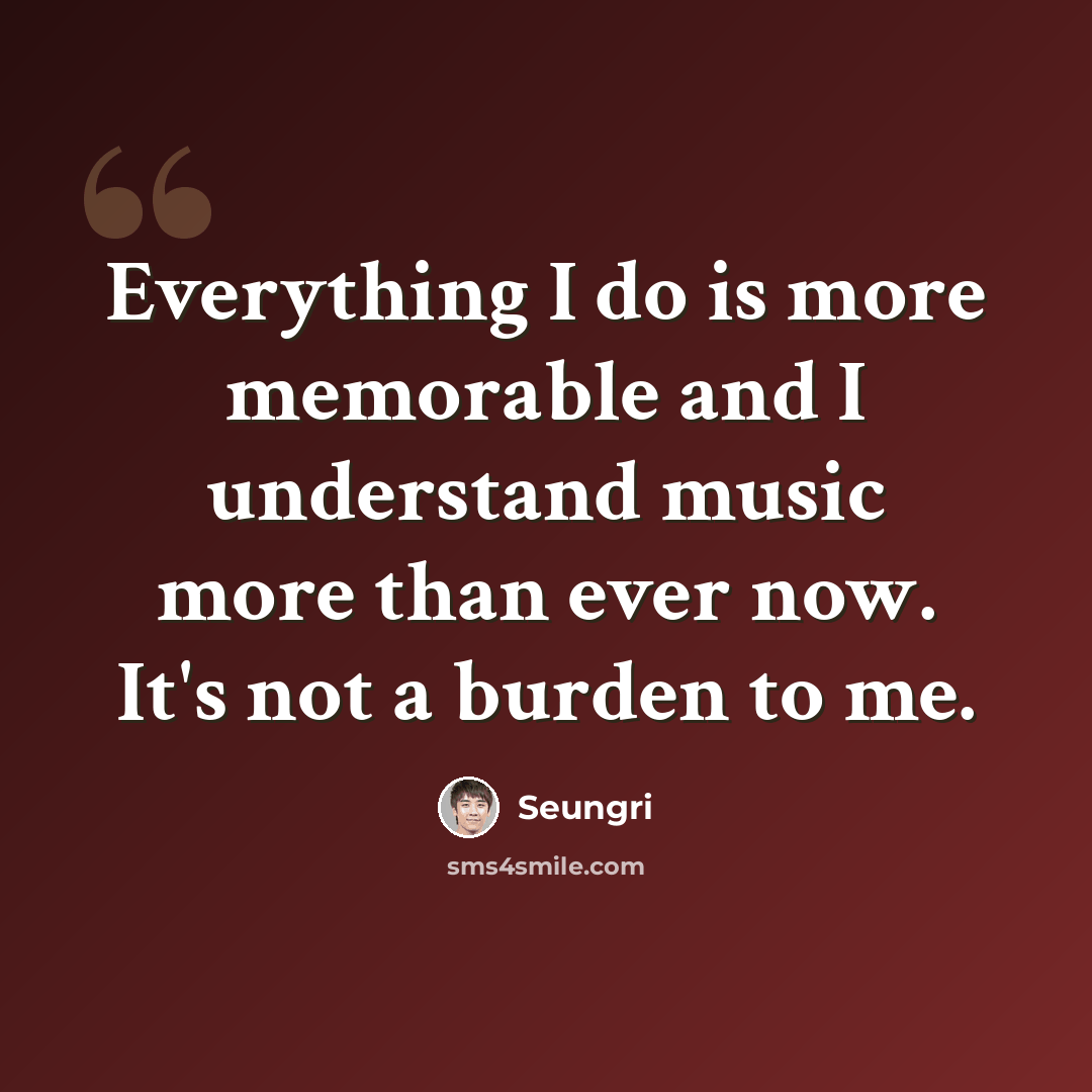 “Everything I do is more memorable and I understand music more than ever now. It's not a burden to me.” quote by Seungri