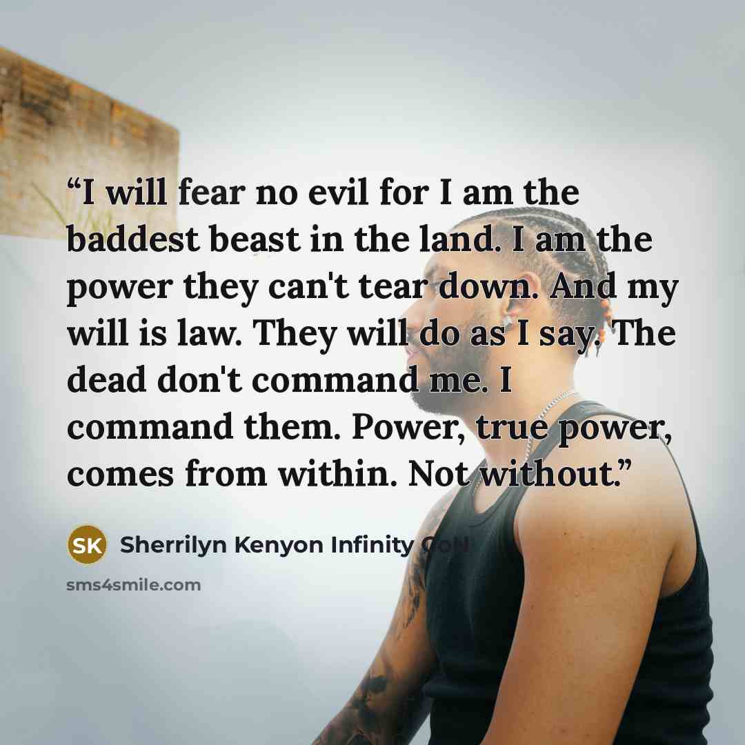 “I will fear no evil for I am the baddest beast in the land. I am the power they can't tear down. And my will is law. They will do as I say. The dead don't command me. I command them. Power, true power, comes from within. Not without.” quote by Sherrilyn Kenyon Infinity CoN