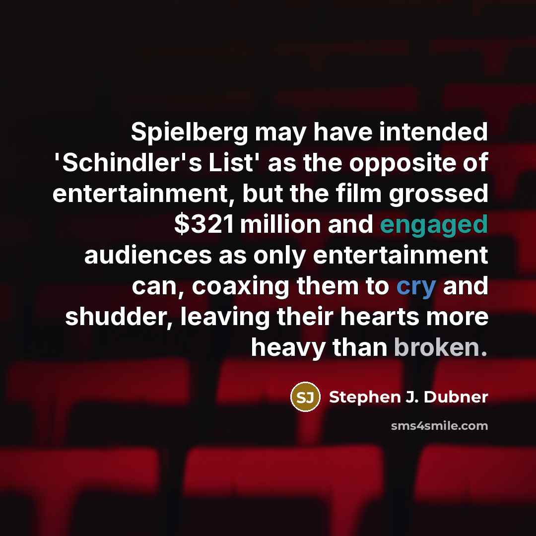 “Spielberg may have intended 'Schindler's List' as the opposite of entertainment, but the film grossed $321 million and engaged audiences as only entertainment can, coaxing them to cry and shudder, leaving their hearts more heavy than broken.” quote by Stephen J. Dubner