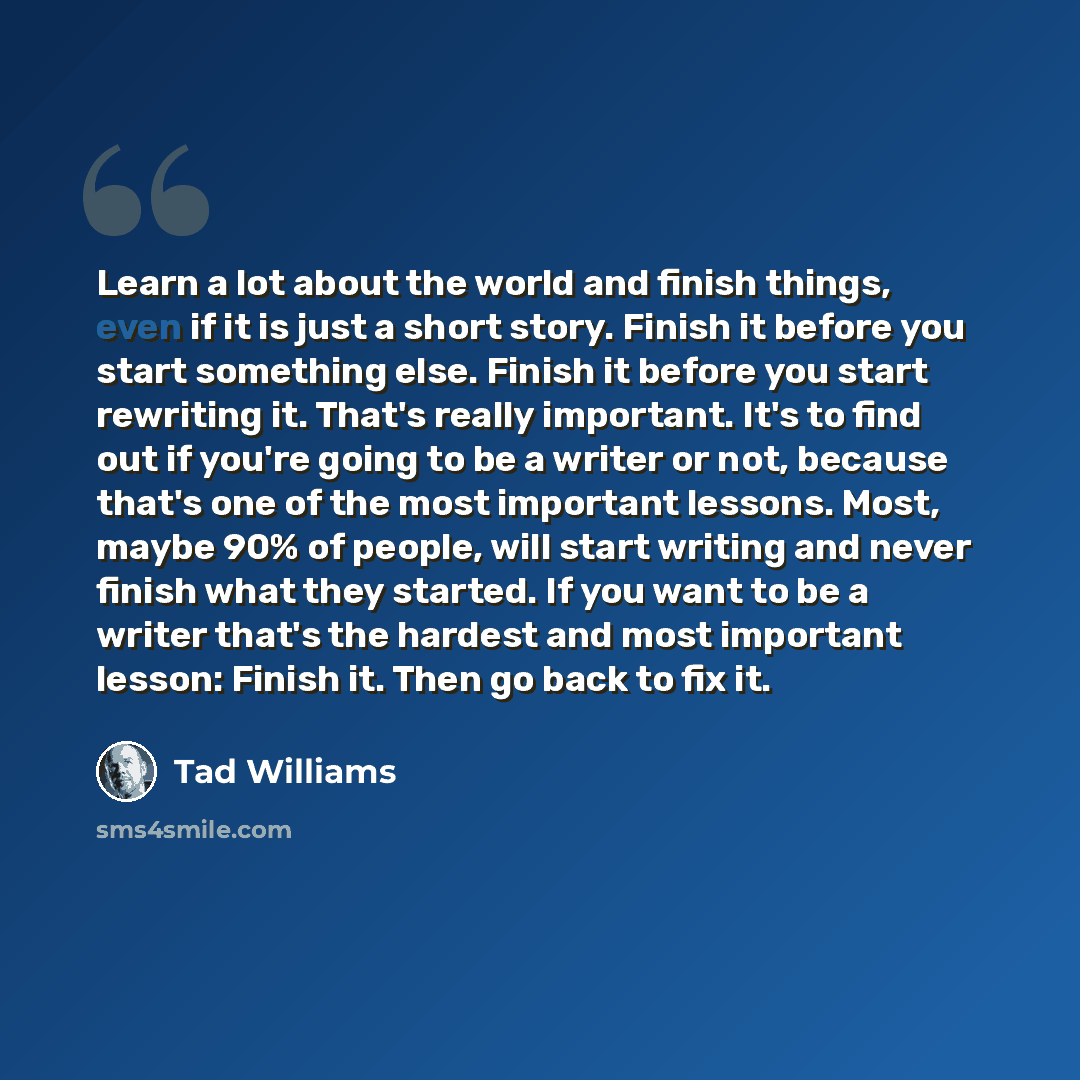 “Learn a lot about the world and finish things, even if it is just a short story. Finish it before you start something else. Finish it before you start rewriting it. That's really important. It's to find out if you're going to be a writer or not, because that's one of the most important lessons…” quote by Tad Williams