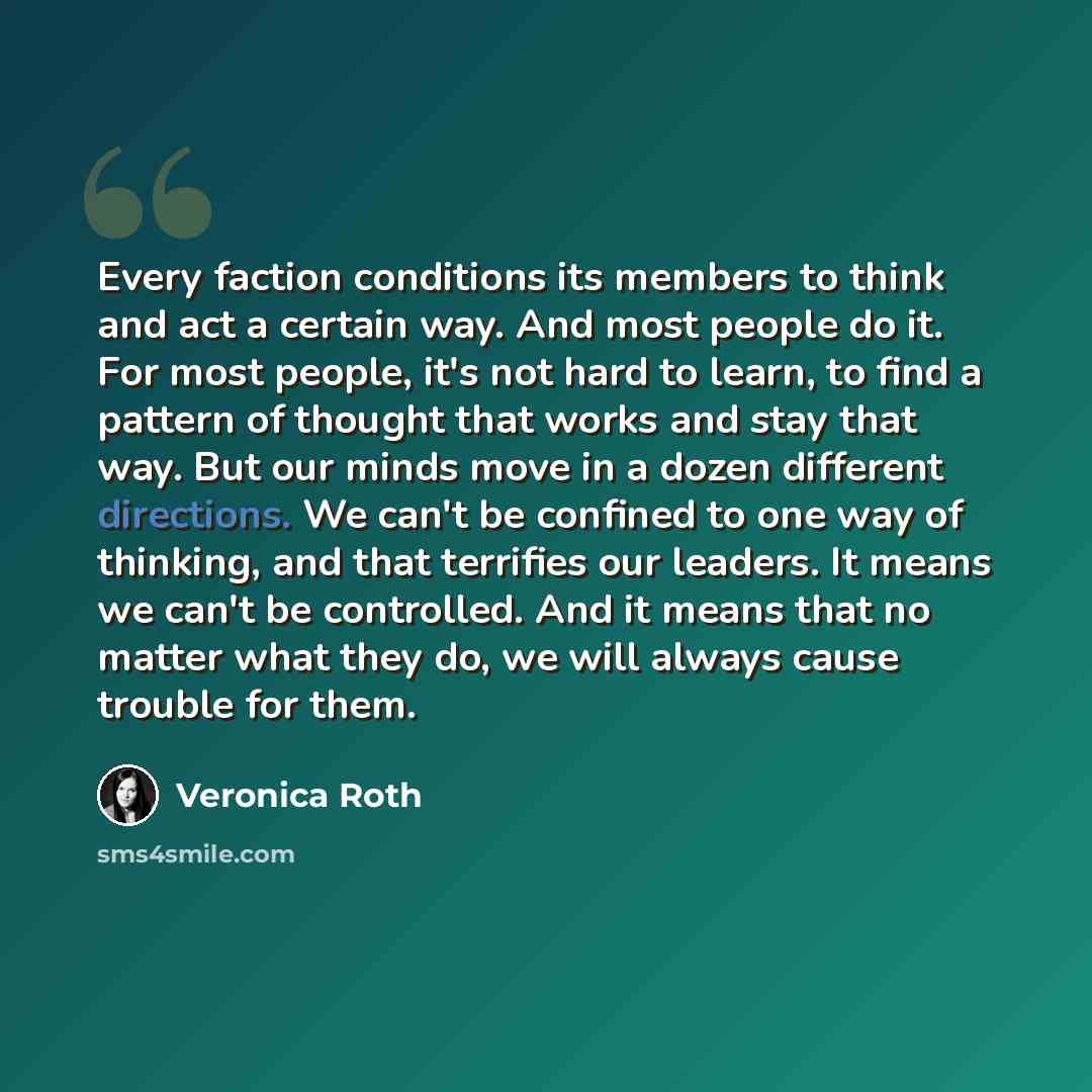 “Every faction conditions its members to think and act a certain way. And most people do it. For most people, it's not hard to learn, to find a pattern of thought that works and stay that way. But our minds move in a dozen different directions. We can't be confined to one way of thinking, and that…” quote by Veronica Roth
