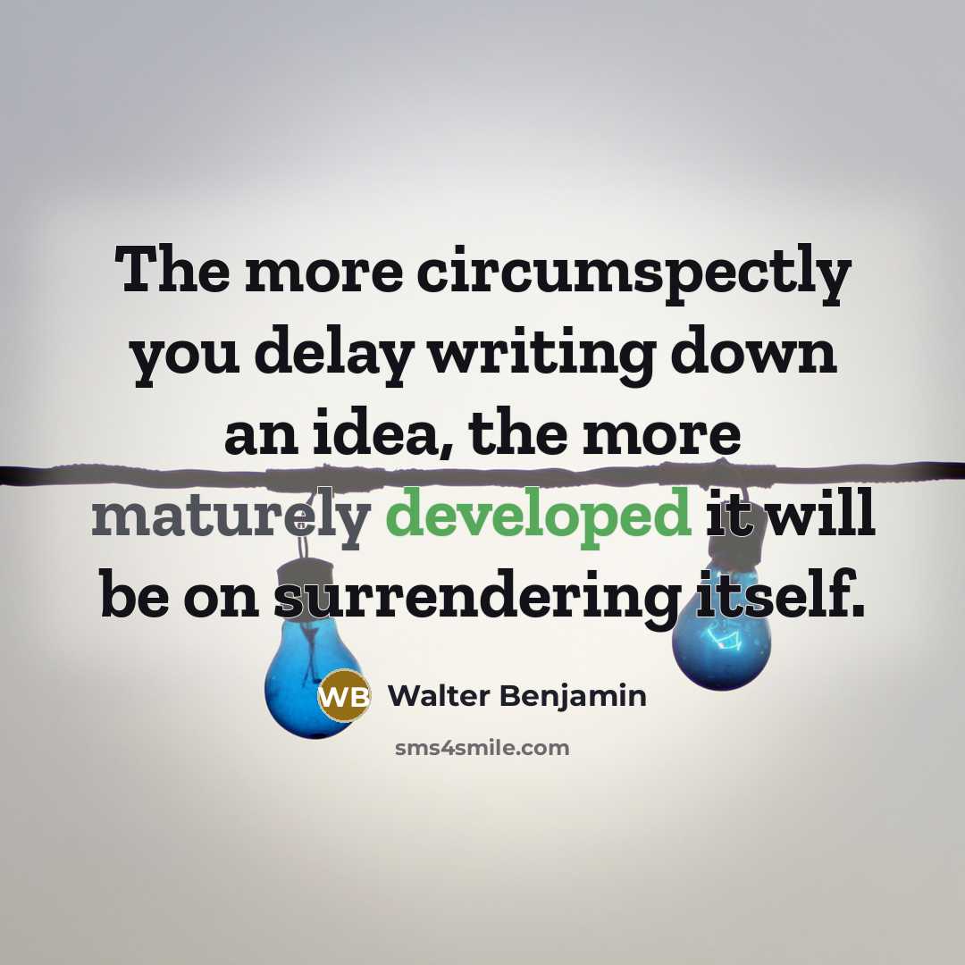 “The more circumspectly you delay writing down an idea, the more maturely developed it will be on surrendering itself.” quote by Walter Benjamin