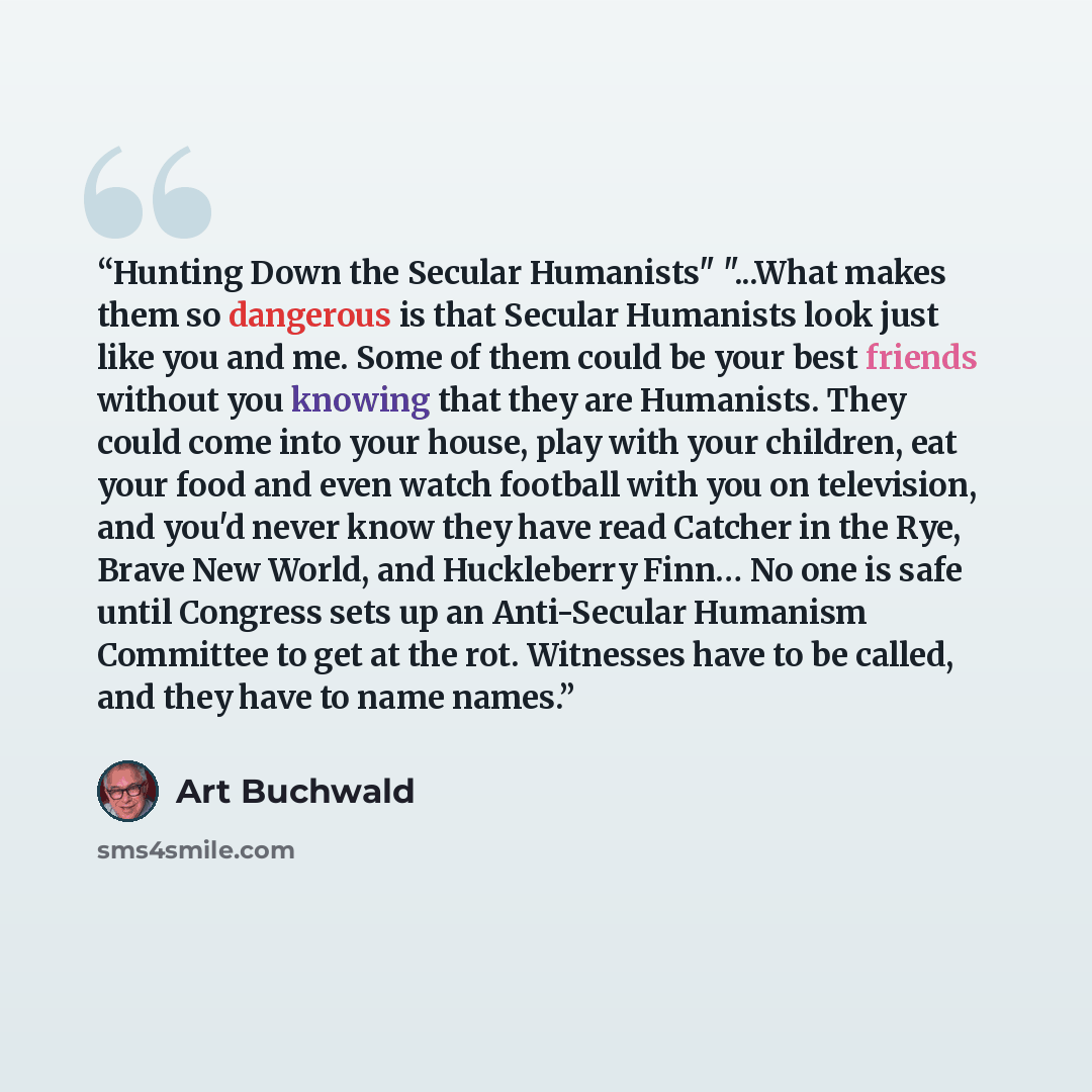 “Hunting Down the Secular Humanists" "...What makes them so dangerous is that Secular Humanists look just like you and me. Some of them could be your best friends without you knowing that they are Humanists. They could come into your house, play with your children, eat your food and even watch…” quote by Art Buchwald