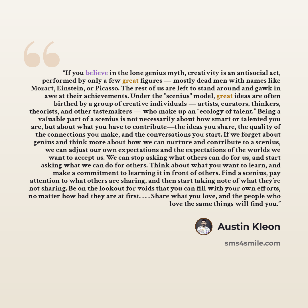 “If you believe in the lone genius myth, creativity is an antisocial act, performed by only a few great figures — mostly dead men with names like Mozart, Einstein, or Picasso. The rest of us are left to stand around and gawk in awe at their achievements. Under the "scenius" model, great ideas are…” quote by Austin Kleon