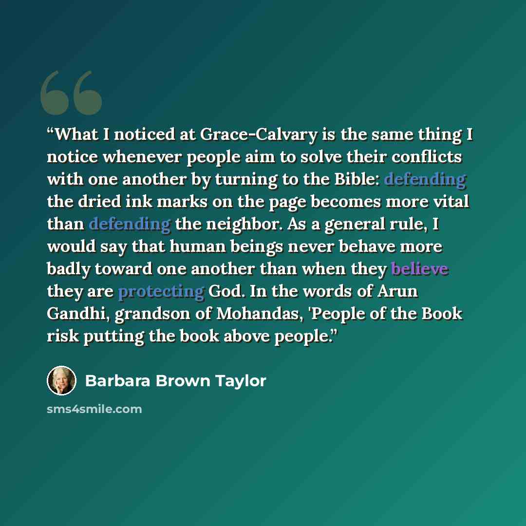 “What I noticed at Grace-Calvary is the same thing I notice whenever people aim to solve their conflicts with one another by turning to the Bible: defending the dried ink marks on the page becomes more vital than defending the neighbor. As a general rule, I would say that human beings never behave…” quote by Barbara Brown Taylor
