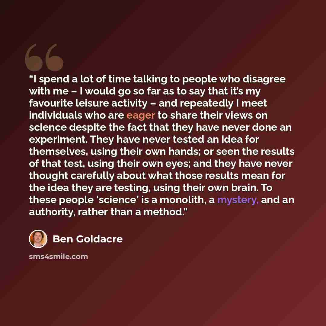 “I spend a lot of time talking to people who disagree with me – I would go so far as to say that it’s my favourite leisure activity – and repeatedly I meet individuals who are eager to share their views on science despite the fact that they have never done an experiment. They have never tested an…” quote by Ben Goldacre