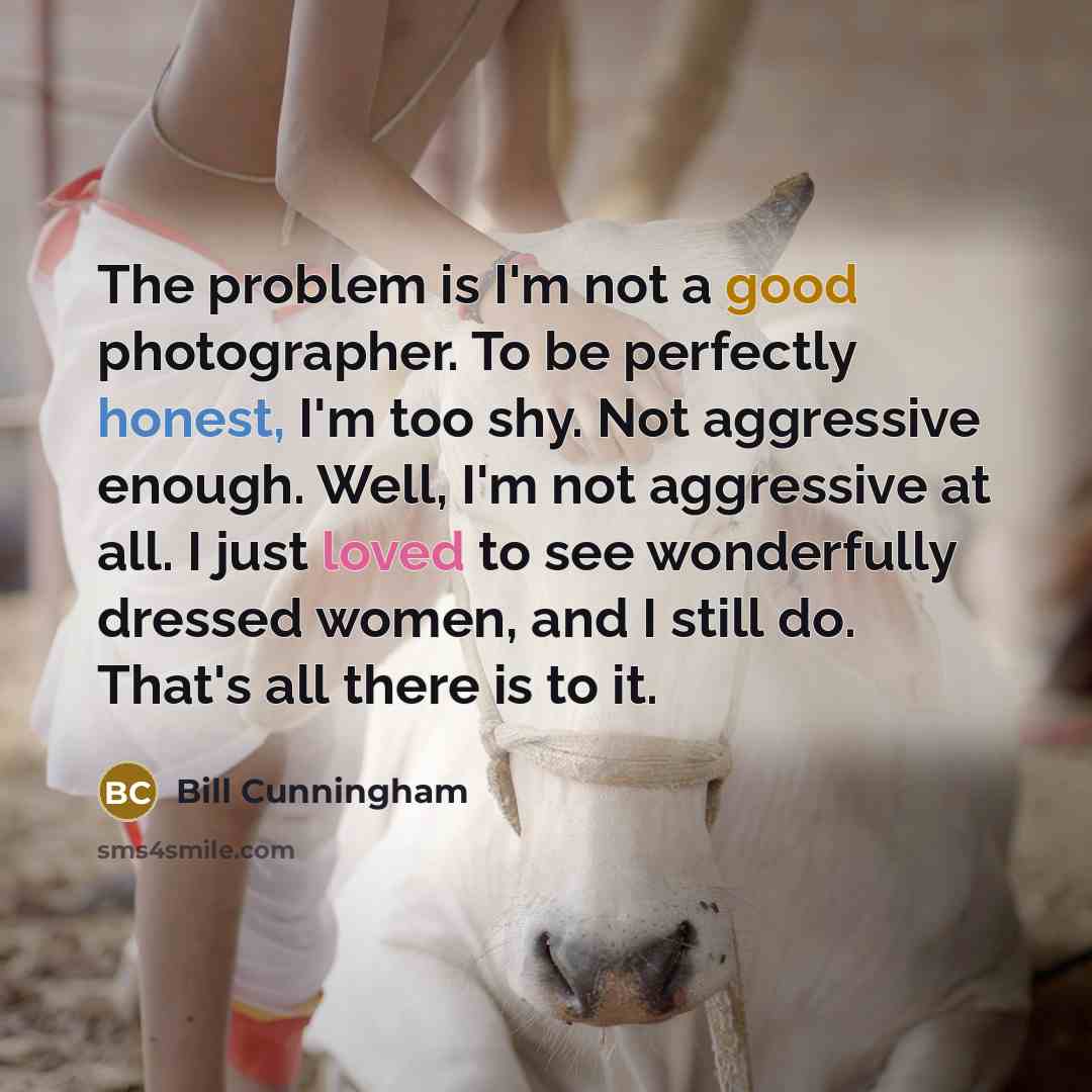 “The problem is I'm not a good photographer. To be perfectly honest, I'm too shy. Not aggressive enough. Well, I'm not aggressive at all. I just loved to see wonderfully dressed women, and I still do. That's all there is to it.” quote by Bill Cunningham