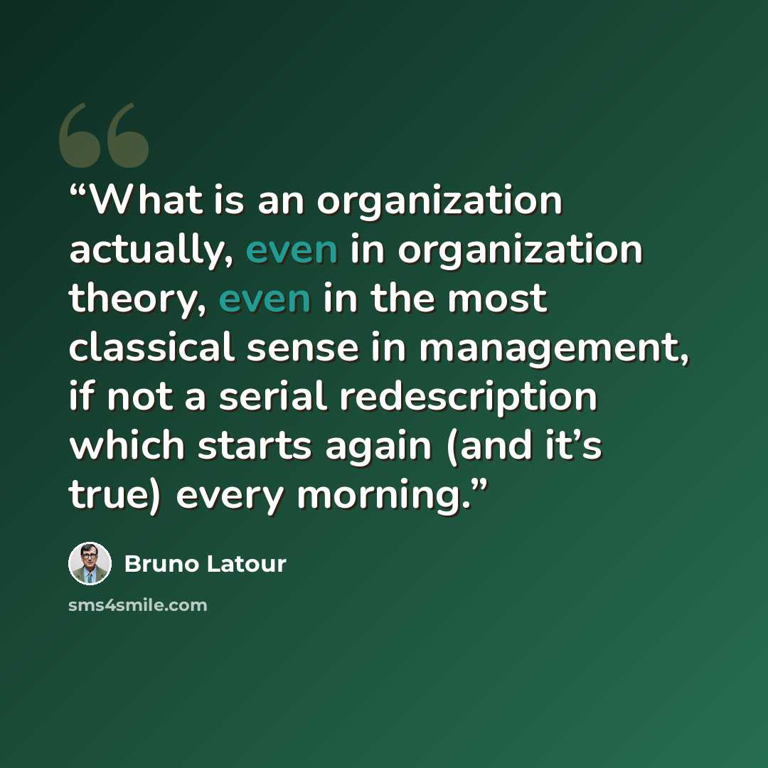 “What is an organization actually, even in organization theory, even in the most classical sense in management, if not a serial redescription which starts again (and it’s true) every morning.” quote by Bruno Latour