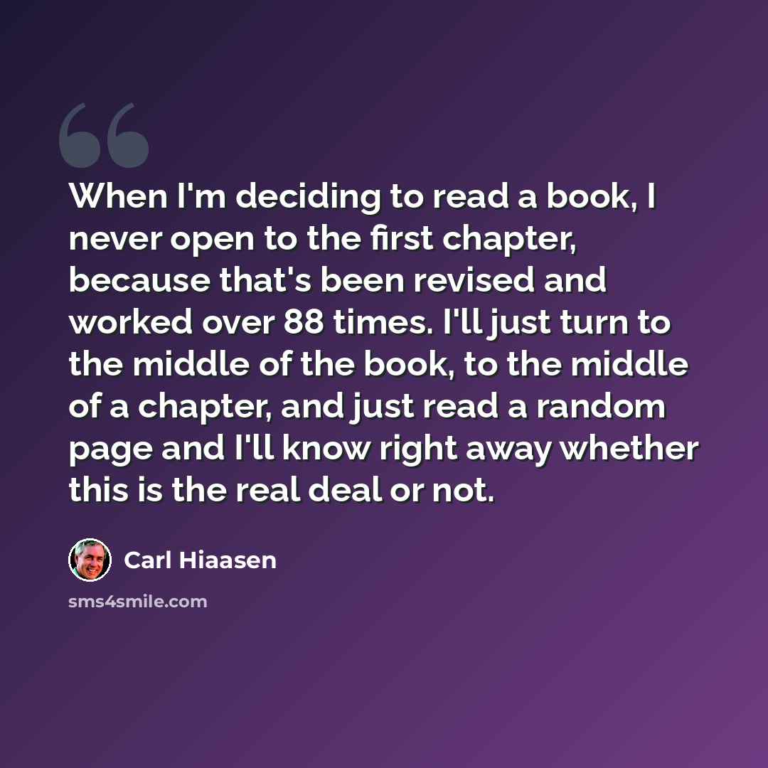 “When I'm deciding to read a book, I never open to the first chapter, because that's been revised and worked over 88 times. I'll just turn to the middle of the book, to the middle of a chapter, and just read a random page and I'll know right away whether this is the real deal or not.” quote by Carl Hiaasen