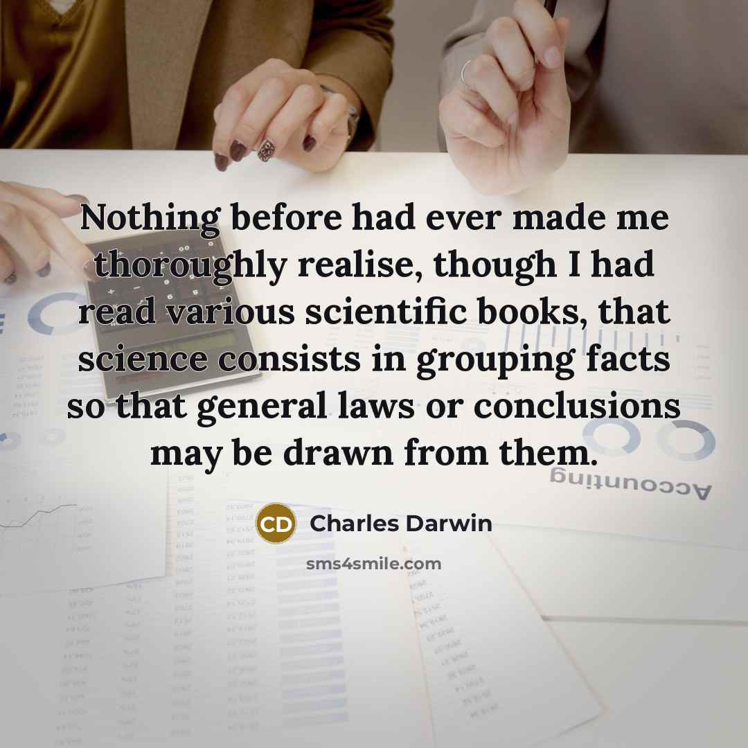 “Nothing before had ever made me thoroughly realise, though I had read various scientific books, that science consists in grouping facts so that general laws or conclusions may be drawn from them.” quote by Charles Darwin