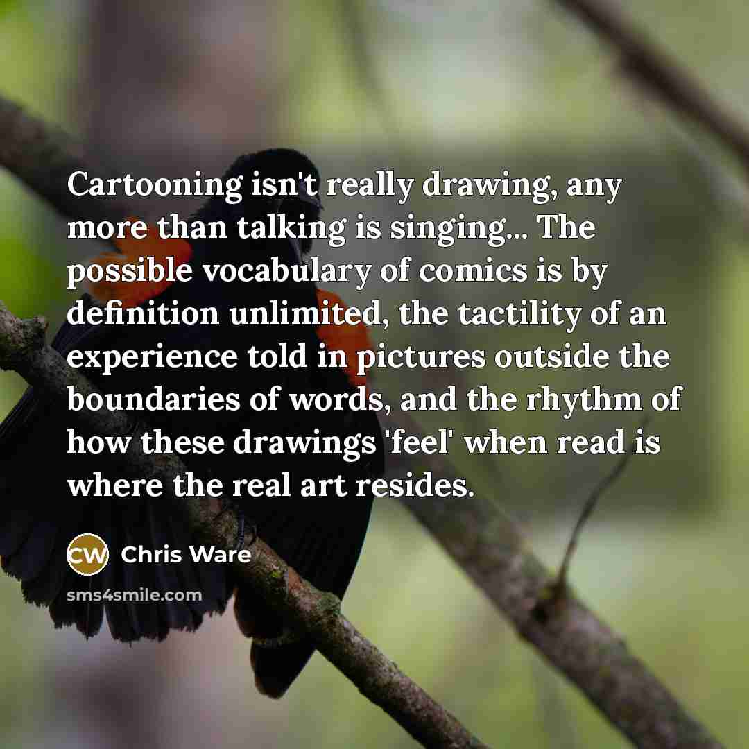 “Cartooning isn't really drawing, any more than talking is singing... The possible vocabulary of comics is by definition unlimited, the tactility of an experience told in pictures outside the boundaries of words, and the rhythm of how these drawings 'feel' when read is where the real art resides.” quote by Chris Ware