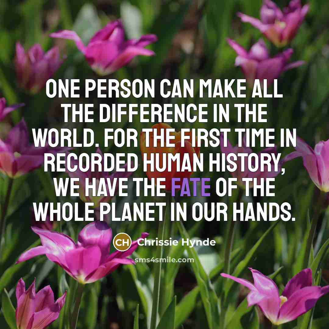 “One person can make all the difference in the world. For the first time in recorded human history, we have the fate of the whole planet in our hands.” quote by Chrissie Hynde