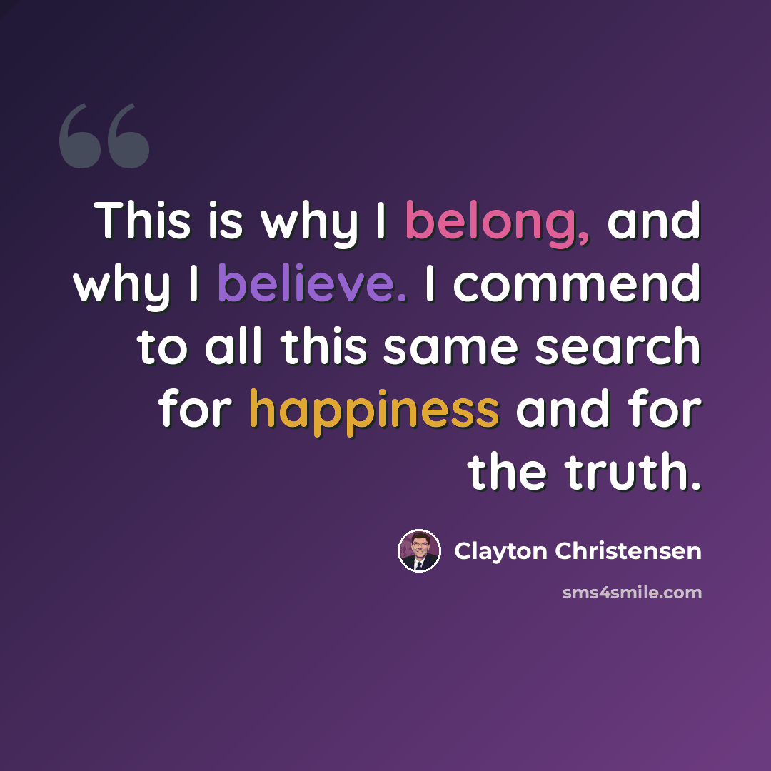 “This is why I belong, and why I believe. I commend to all this same search for happiness and for the truth.” quote by Clayton Christensen