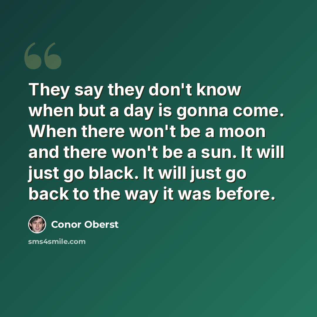 “They say they don't know when but a day is gonna come. When there won't be a moon and there won't be a sun. It will just go black. It will just go back to the way it was before.” quote by Conor Oberst