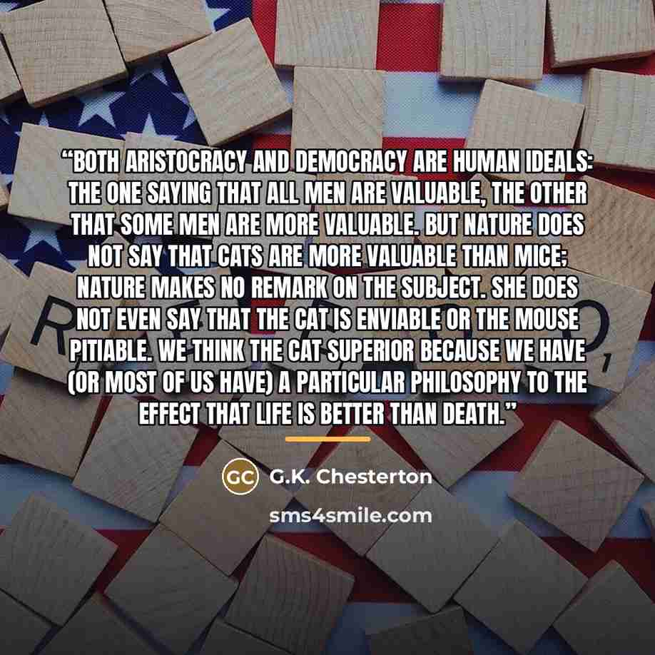 “Both aristocracy and democracy are human ideals: the one saying that all men are valuable, the other that some men are more valuable. But nature does not say that cats are more valuable than mice; nature makes no remark on the subject. She does not even say that the cat is enviable or the mouse…” quote by G.K. Chesterton