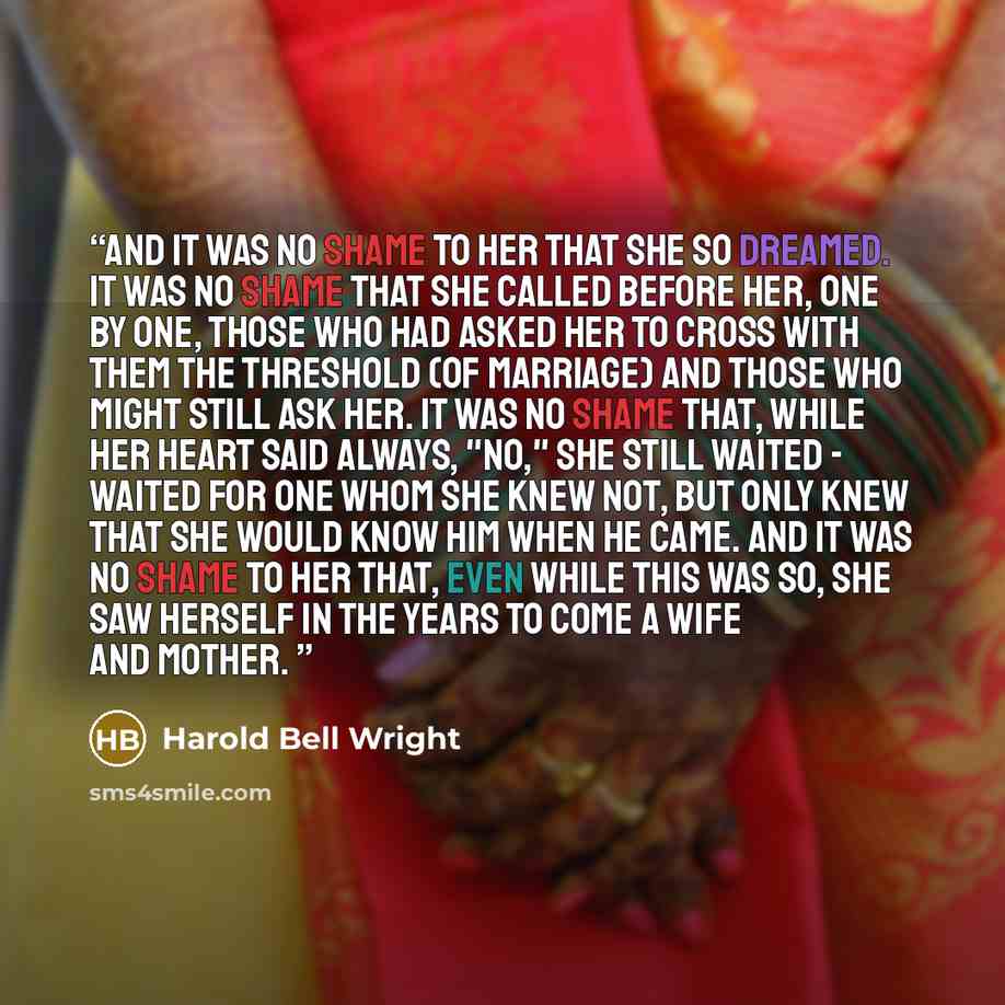 “And it was no shame to her that she so dreamed. It was no shame that she called before her, one by one, those who had asked her to cross with them the threshold (of marriage) and those who might still ask her. It was no shame that, while her heart said always, "no," she still waited - waited for…” quote by Harold Bell Wright