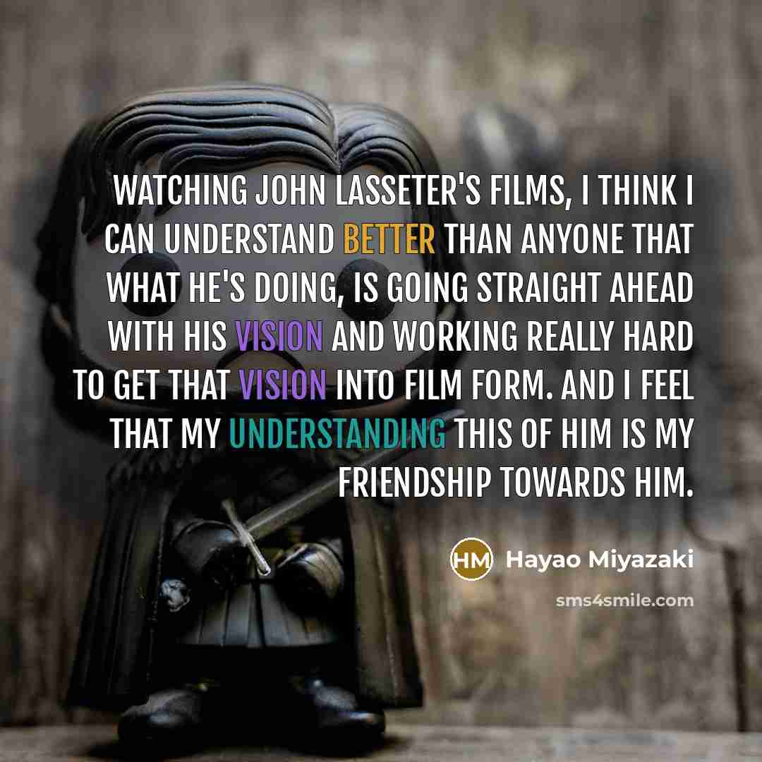 “Watching John Lasseter's films, I think I can understand better than anyone that what he's doing, is going straight ahead with his vision and working really hard to get that vision into film form. And I feel that my understanding this of him is my friendship towards him.” quote by Hayao Miyazaki