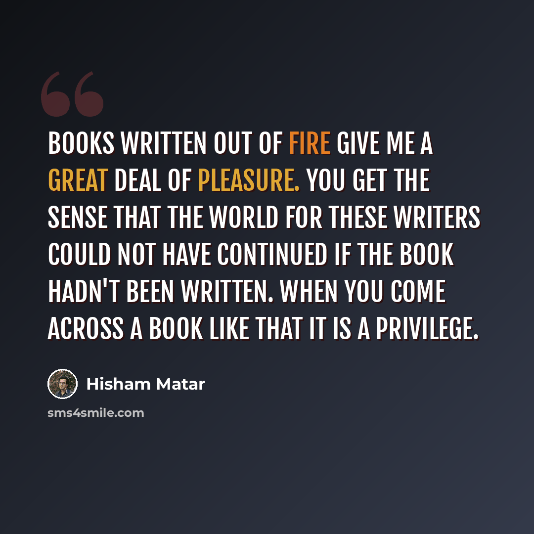 “Books written out of fire give me a great deal of pleasure. You get the sense that the world for these writers could not have continued if the book hadn't been written. When you come across a book like that it is a privilege.” quote by Hisham Matar