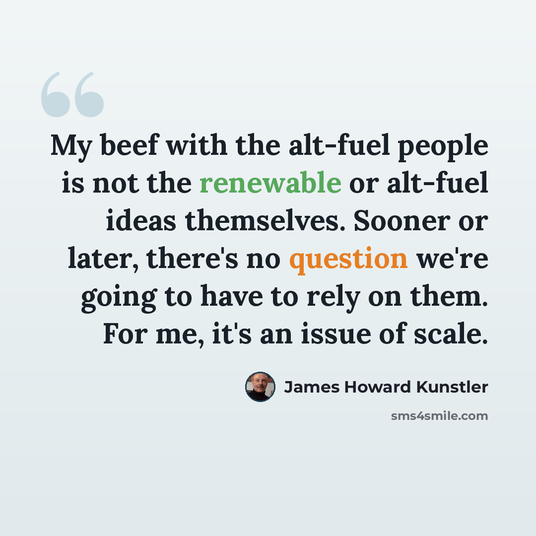 “My beef with the alt-fuel people is not the renewable or alt-fuel ideas themselves. Sooner or later, there's no question we're going to have to rely on them. For me, it's an issue of scale.” quote by James Howard Kunstler