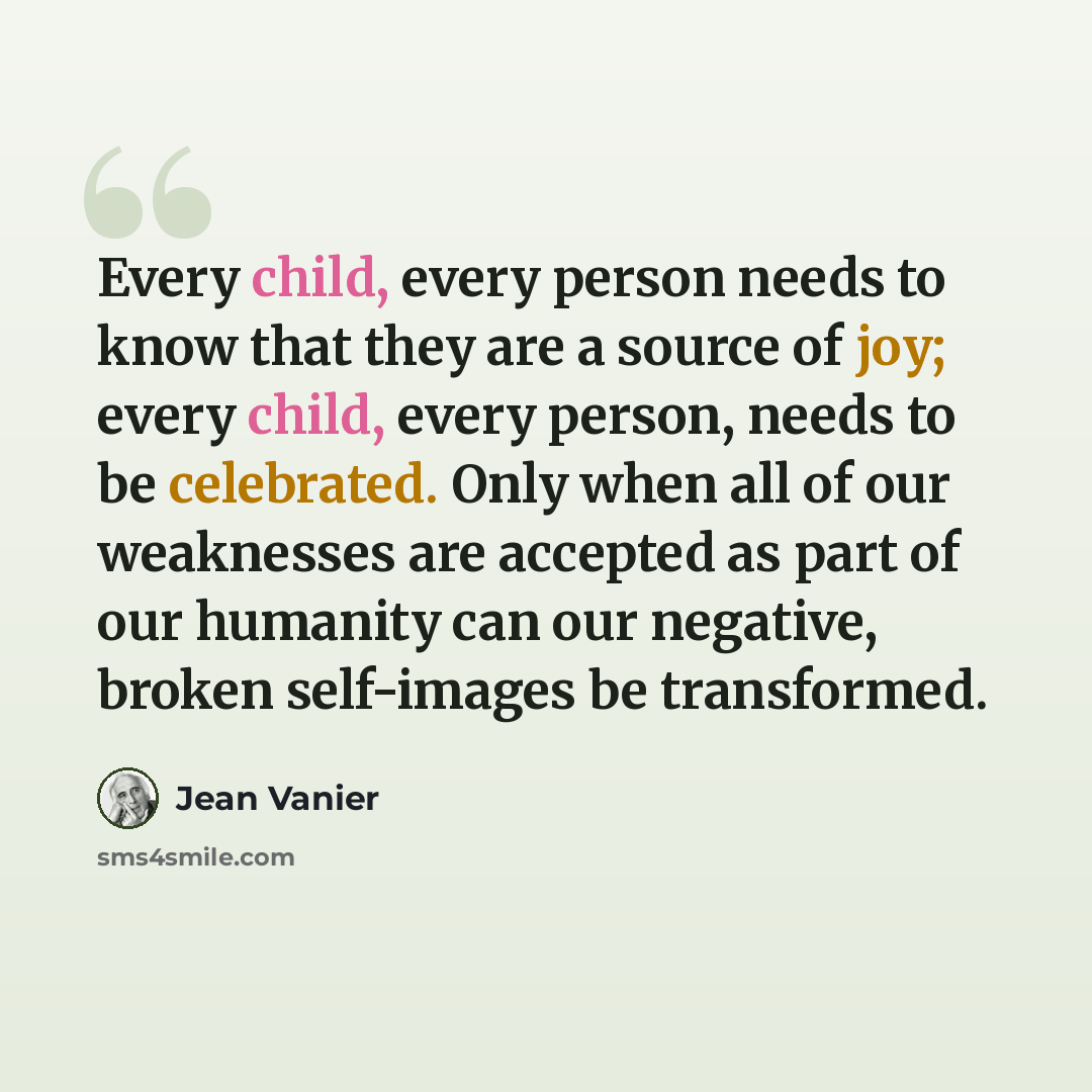 “Every child, every person needs to know that they are a source of joy; every child, every person, needs to be celebrated. Only when all of our weaknesses are accepted as part of our humanity can our negative, broken self-images be transformed.” quote by Jean Vanier
