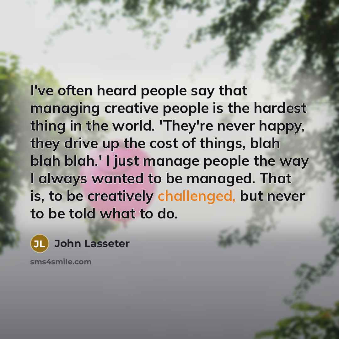 “I've often heard people say that managing creative people is the hardest thing in the world. 'They're never happy, they drive up the cost of things, blah blah blah.' I just manage people the way I always wanted to be managed. That is, to be creatively challenged, but never to be told what to do.” quote by John Lasseter