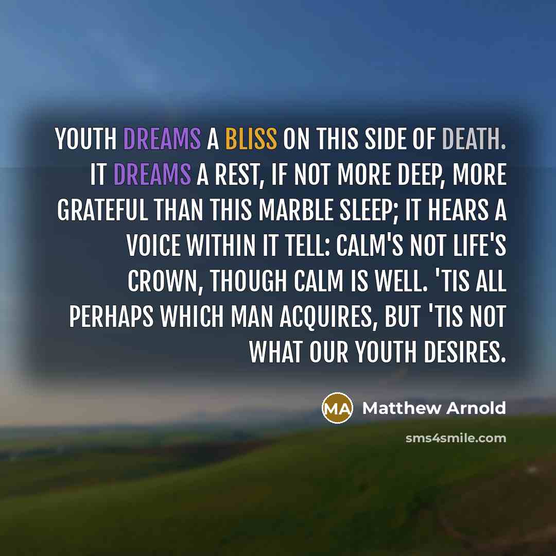 “Youth dreams a bliss on this side of death. It dreams a rest, if not more deep, More grateful than this marble sleep; It hears a voice within it tell: Calm's not life's crown, though calm is well. 'Tis all perhaps which man acquires, But 'tis not what our youth desires.” quote by Matthew Arnold