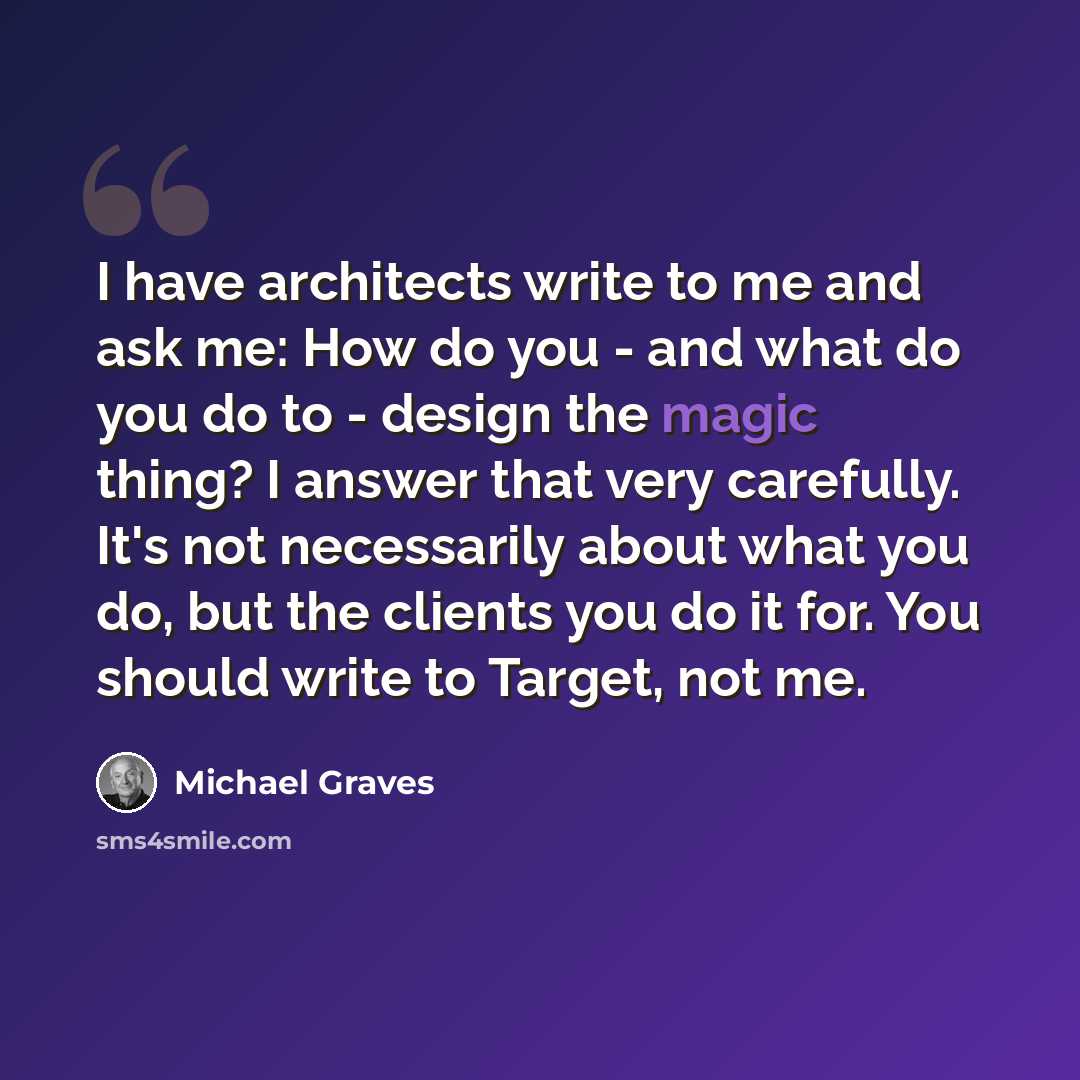 “I have architects write to me and ask me: How do you - and what do you do to - design the magic thing? I answer that very carefully. It's not necessarily about what you do, but the clients you do it for. You should write to Target, not me.” quote by Michael Graves