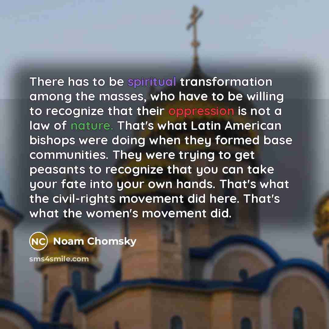 “There has to be spiritual transformation among the masses, who have to be willing to recognize that their oppression is not a law of nature. That's what Latin American bishops were doing when they formed base communities. They were trying to get peasants to recognize that you can take your fate…” quote by Noam Chomsky