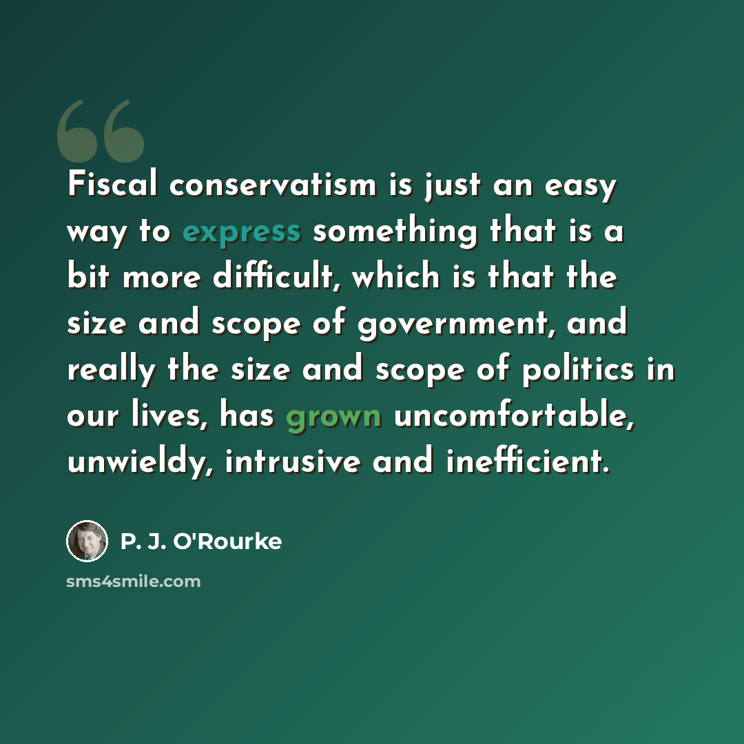 “Fiscal conservatism is just an easy way to express something that is a bit more difficult, which is that the size and scope of government, and really the size and scope of politics in our lives, has grown uncomfortable, unwieldy, intrusive and inefficient.” quote by P. J. O'Rourke