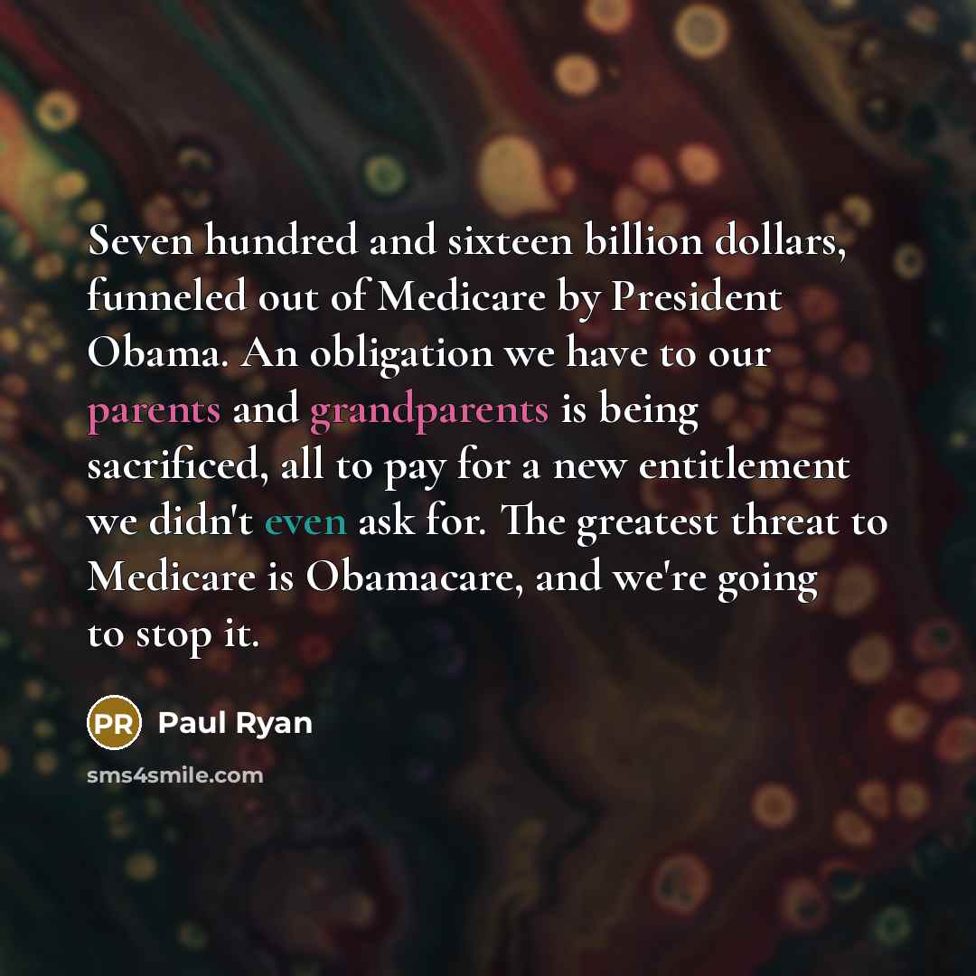 “Seven hundred and sixteen billion dollars, funneled out of Medicare by President Obama. An obligation we have to our parents and grandparents is being sacrificed, all to pay for a new entitlement we didn't even ask for. The greatest threat to Medicare is Obamacare, and we're going to stop it.” quote by Paul Ryan