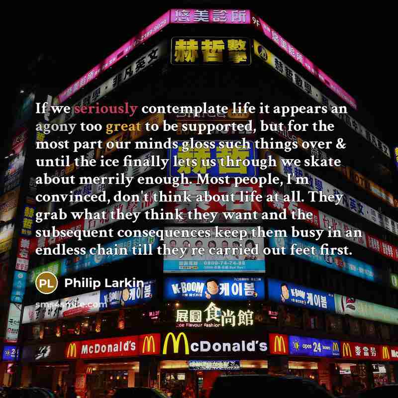 “If we seriously contemplate life it appears an agony too great to be supported, but for the most part our minds gloss such things over & until the ice finally lets us through we skate about merrily enough. Most people, I'm convinced, don't think about life at all. They grab what they think they…” quote by Philip Larkin