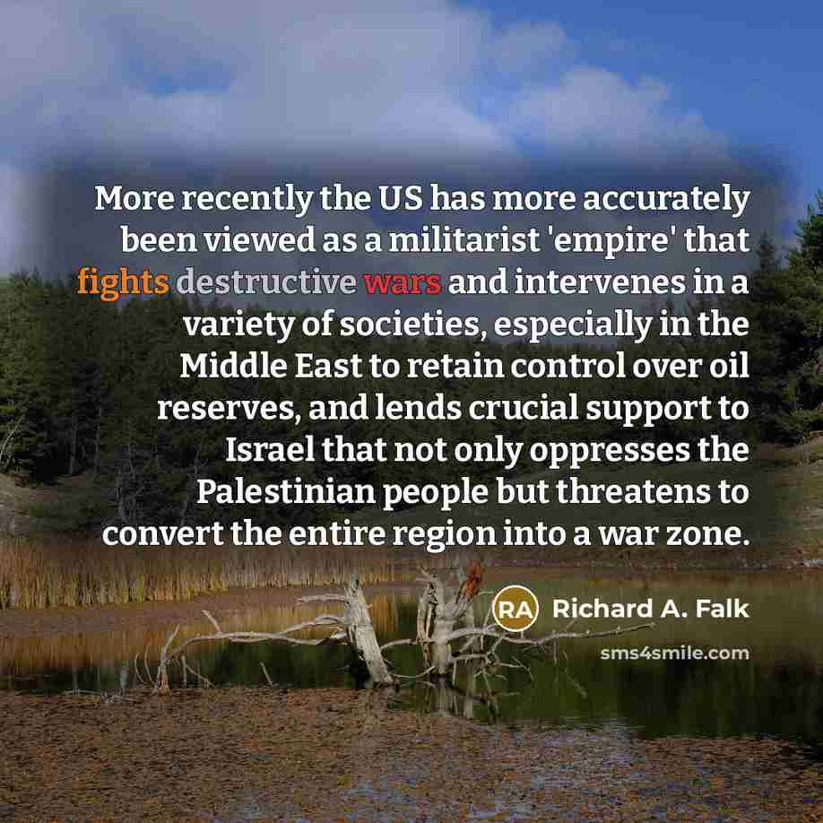 “More recently the US has more accurately been viewed as a militarist 'empire' that fights destructive wars and intervenes in a variety of societies, especially in the Middle East to retain control over oil reserves, and lends crucial support to Israel that not only oppresses the Palestinian people…” quote by Richard A. Falk