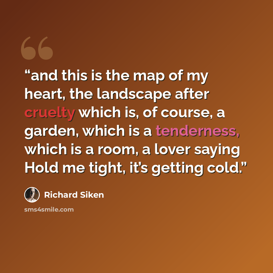 “and this is the map of my heart, the landscape after cruelty which is, of course, a garden, which is a tenderness, which is a room, a lover saying Hold me tight, it’s getting cold.” quote by Richard Siken