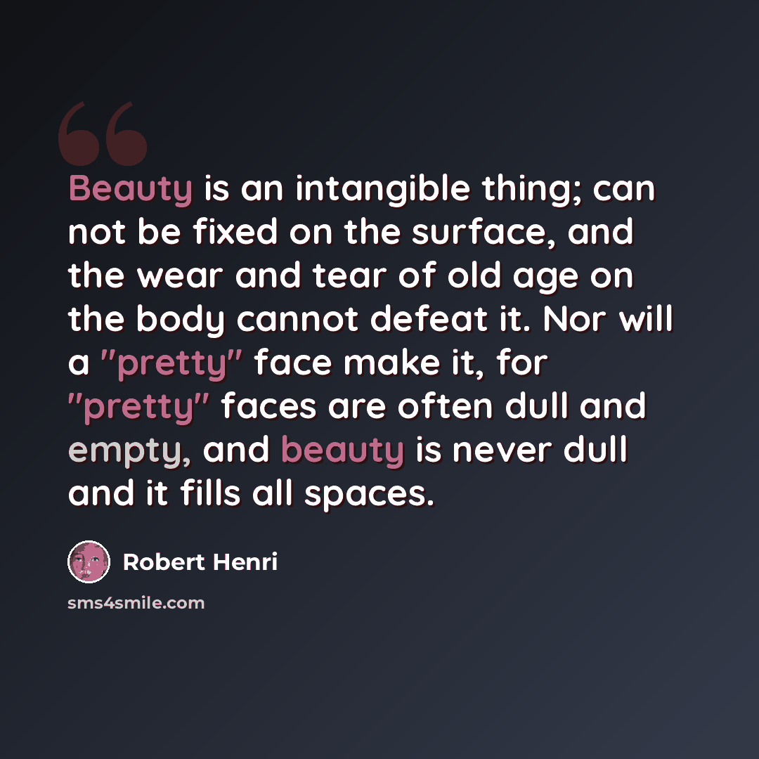 “Beauty is an intangible thing; can not be fixed on the surface, and the wear and tear of old age on the body cannot defeat it. Nor will a "pretty" face make it, for "pretty" faces are often dull and empty, and beauty is never dull and it fills all spaces.” quote by Robert Henri