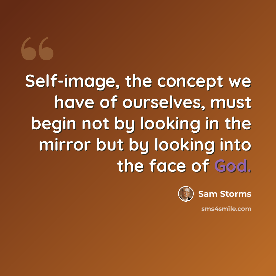 “Self-image, the concept we have of ourselves, must begin not by looking in the mirror but by looking into the face of God.” quote by Sam Storms