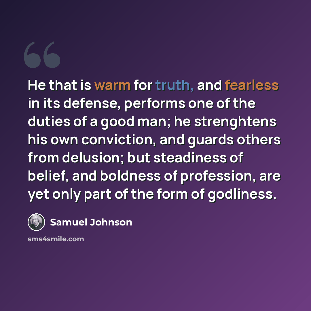 “He that is warm for truth, and fearless in its defense, performs one of the duties of a good man; he strenghtens his own conviction, and guards others from delusion; but steadiness of belief, and boldness of profession, are yet only part of the form of godliness.” quote by Samuel Johnson