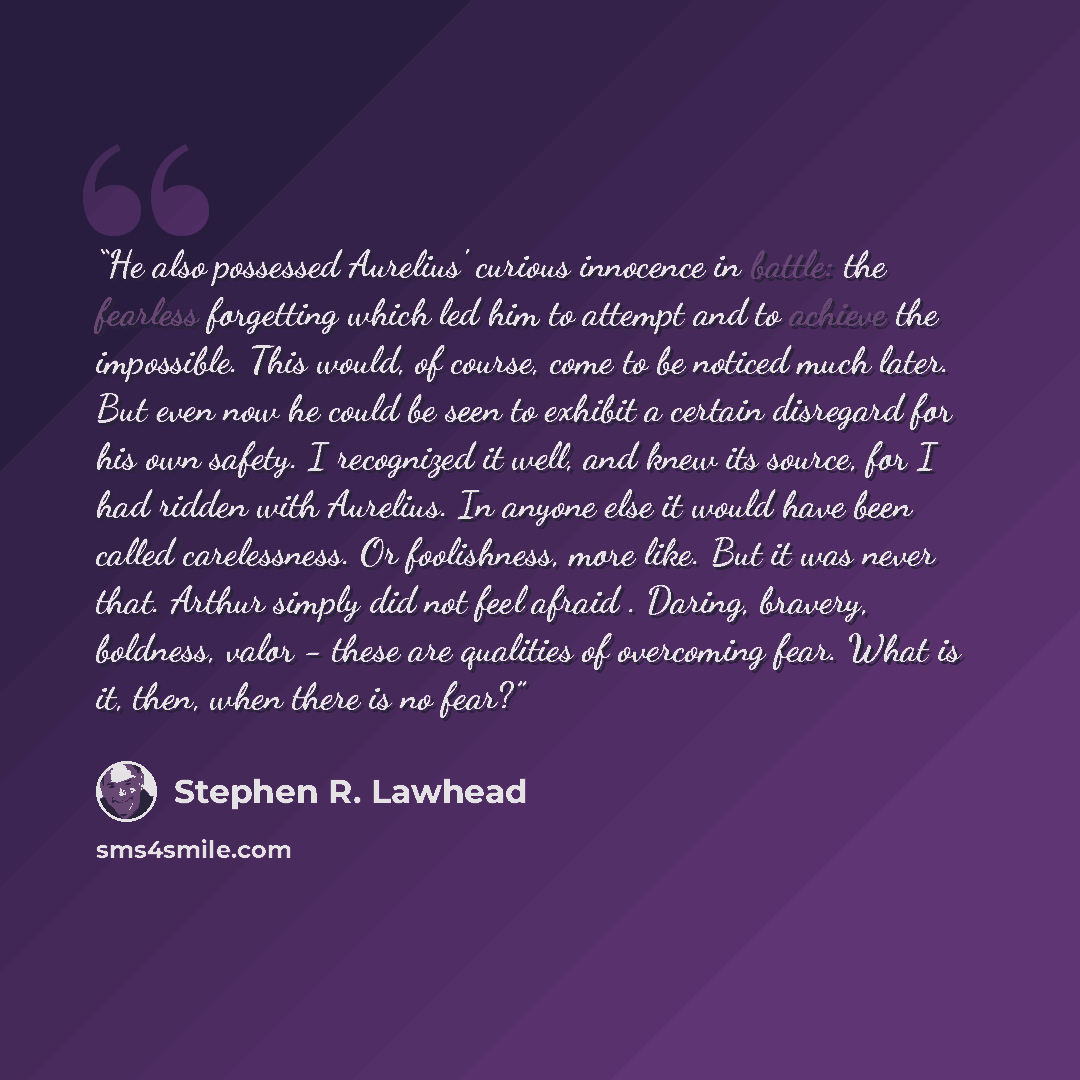 “He also possessed Aurelius' curious innocence in battle: the fearless forgetting which led him to attempt and to achieve the impossible. This would, of course, come to be noticed much later. But even now he could be seen to exhibit a certain disregard for his own safety. I recognized it well, and…” quote by Stephen R. Lawhead