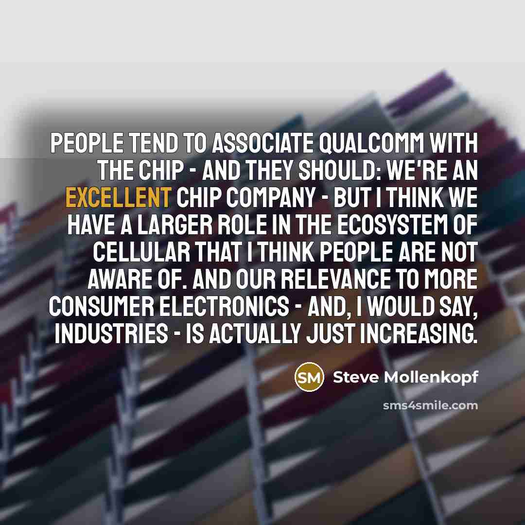 “People tend to associate Qualcomm with the chip - and they should: We're an excellent chip company - but I think we have a larger role in the ecosystem of cellular that I think people are not aware of. And our relevance to more consumer electronics - and, I would say, industries - is actually just…” quote by Steve Mollenkopf