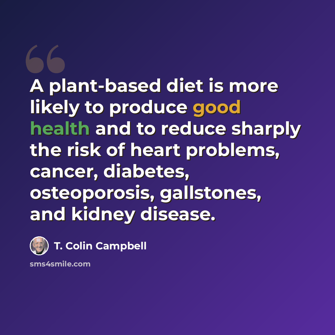 “A plant-based diet is more likely to produce good health and to reduce sharply the risk of heart problems, cancer, diabetes, osteoporosis, gallstones, and kidney disease.” quote by T. Colin Campbell