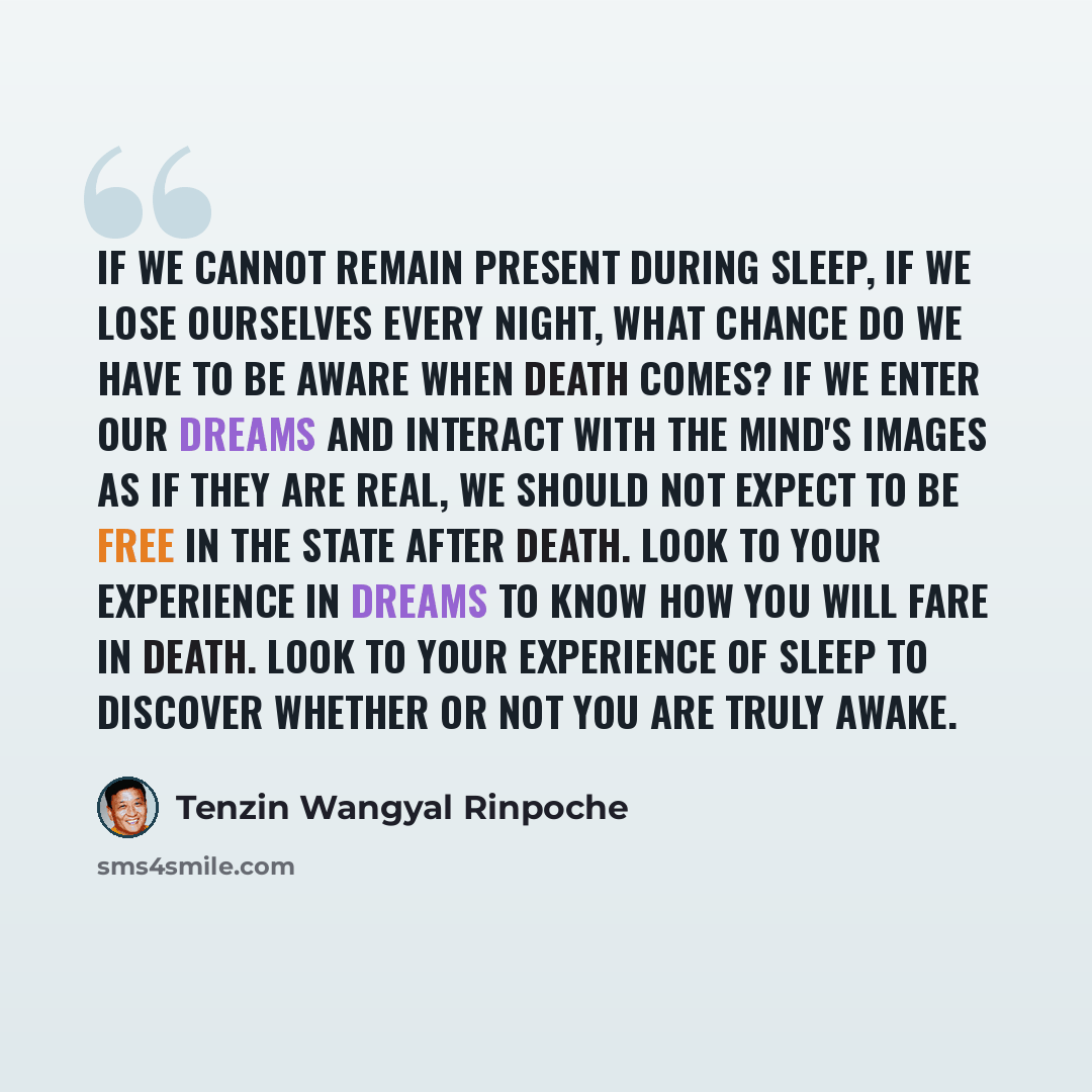 “If we cannot remain present during sleep, if we lose ourselves every night, what chance do we have to be aware when death comes? If we enter our dreams and interact with the mind's images as if they are real, we should not expect to be free in the state after death. Look to your experience in…” quote by Tenzin Wangyal Rinpoche