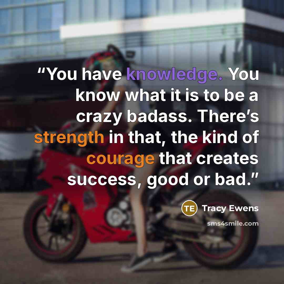“You have knowledge. You know what it is to be a crazy badass. There’s strength in that, the kind of courage that creates success, good or bad.” quote by Tracy Ewens