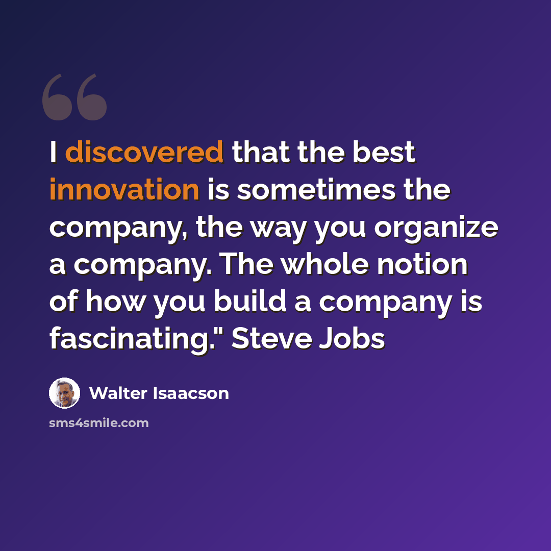 “I discovered that the best innovation is sometimes the company, the way you organize a company. The whole notion of how you build a company is fascinating." Steve Jobs” quote by Walter Isaacson