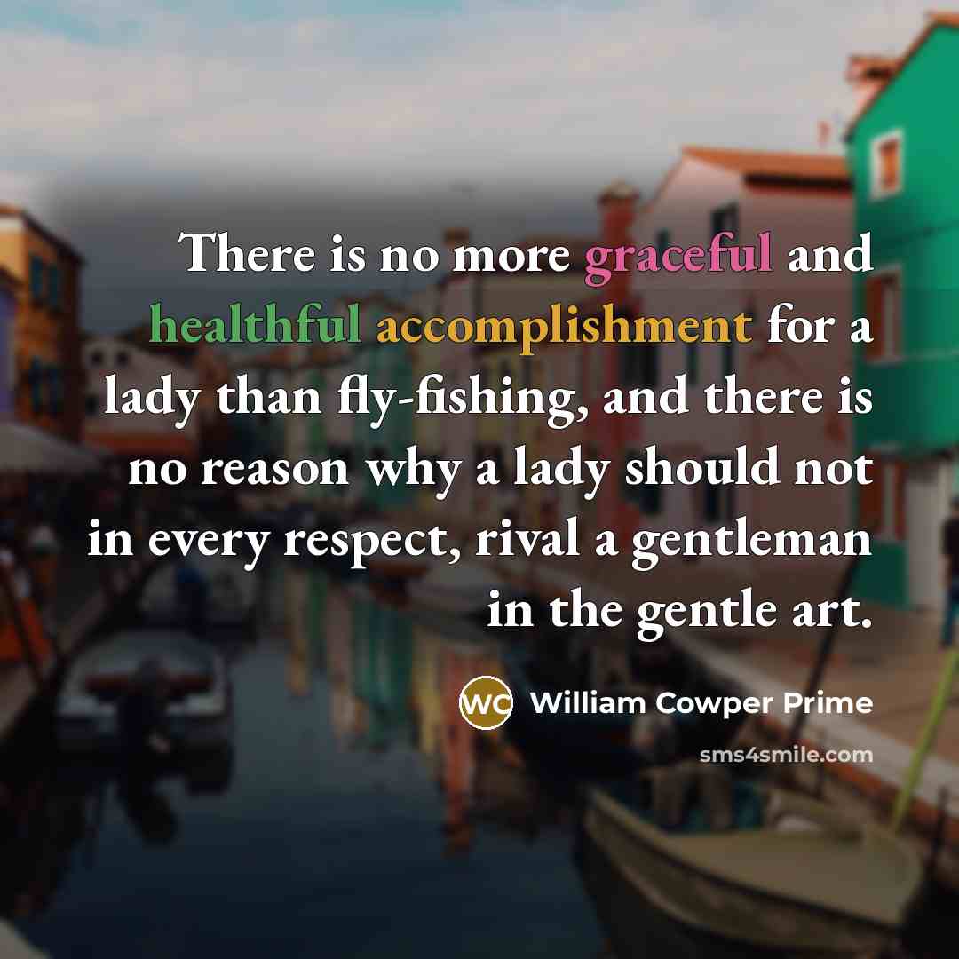 “There is no more graceful and healthful accomplishment for a lady than fly-fishing, and there is no reason why a lady should not in every respect, rival a gentleman in the gentle art.” quote by William Cowper Prime