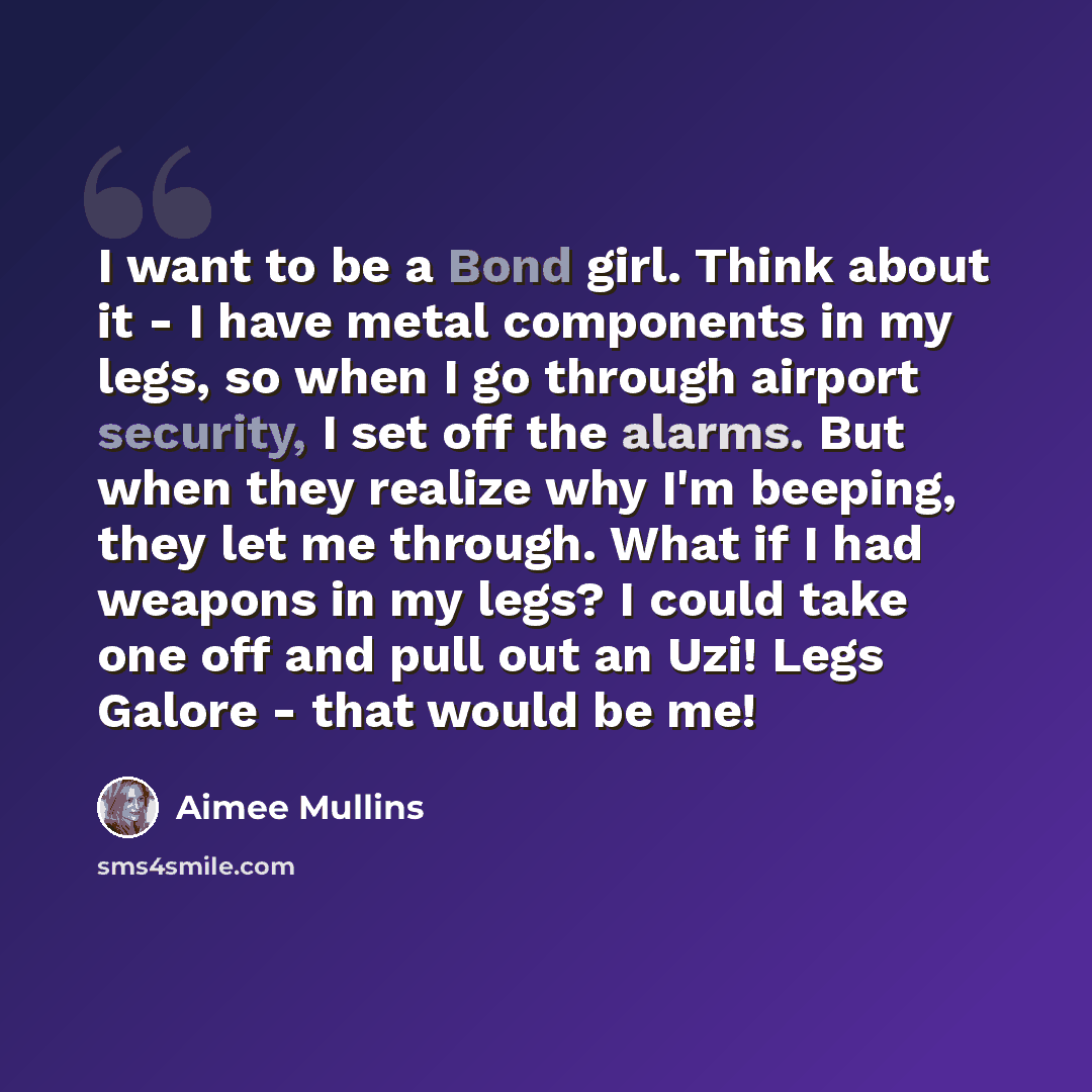 “I want to be a Bond girl. Think about it - I have metal components in my legs, so when I go through airport security, I set off the alarms. But when they realize why I'm beeping, they let me through. What if I had weapons in my legs? I could take one off and pull out an Uzi! Legs Galore - that…” quote by Aimee Mullins