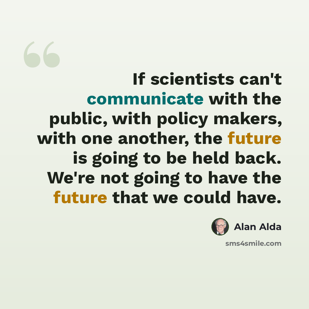“If scientists can't communicate with the public, with policy makers, with one another, the future is going to be held back. We're not going to have the future that we could have.” quote by Alan Alda