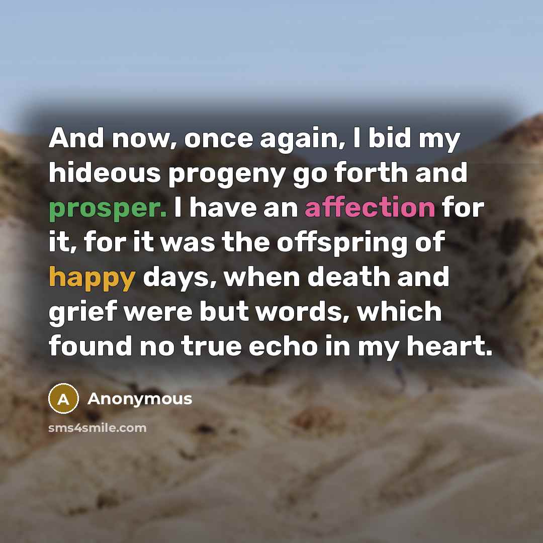 “And now, once again, I bid my hideous progeny go forth and prosper. I have an affection for it, for it was the offspring of happy days, when death and grief were but words, which found no true echo in my heart.” quote by Anonymous