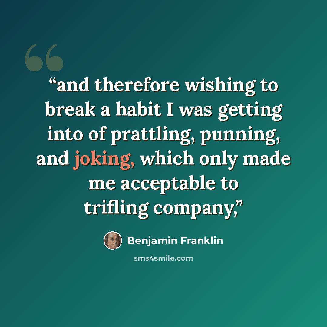 “and therefore wishing to break a habit I was getting into of prattling, punning, and joking, which only made me acceptable to trifling company,” quote by Benjamin Franklin