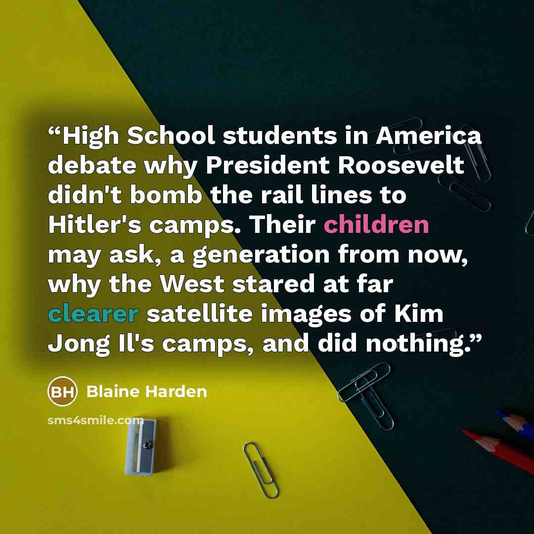 “High School students in America debate why President Roosevelt didn't bomb the rail lines to Hitler's camps. Their children may ask, a generation from now, why the West stared at far clearer satellite images of Kim Jong Il's camps, and did nothing.” quote by Blaine Harden